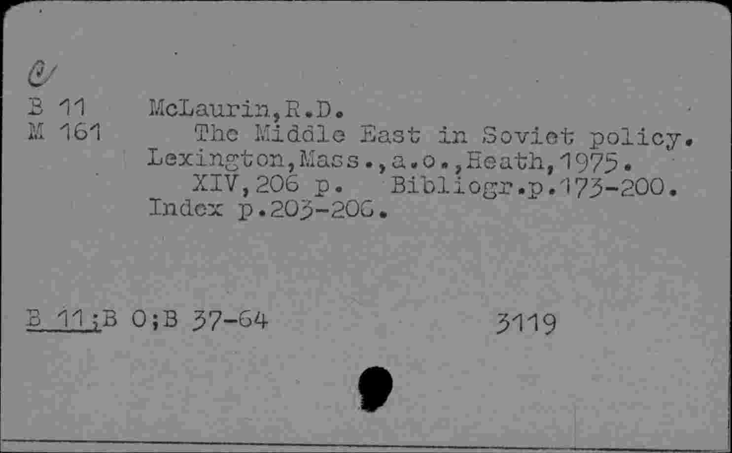 ﻿11
161
McLaurin,R.D.
The Middle East in Soviet policy. Lexington,Mass., a. o.,Heath,1975.
XIV,206 p. Bibliogr.p.173-200.
Index p.203-206.
B 11;B 0;B 37-64
3119